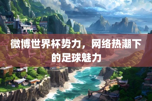 微博世界杯势力，网络热潮下的足球魅力眉山市正发家政服务有限公司