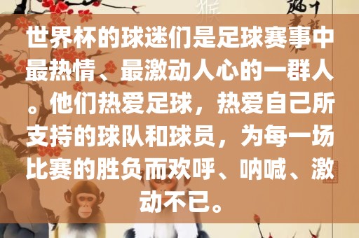 世界杯的球迷们是足球赛事中最热情、最激动人心的一群人。他们热爱足球，热爱自己所支持的球队和球员，为每一场比赛的胜负而欢呼、呐喊、激动不已。