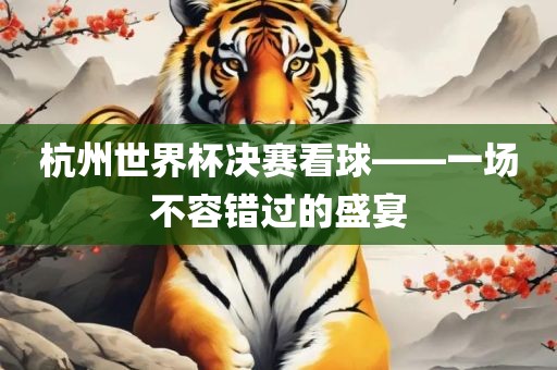 杭州世界杯决赛看球——一场不容错过的盛宴眉山市正发家政服务有限公司