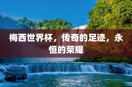 梅西世界杯，传奇的足迹，永恒的荣耀