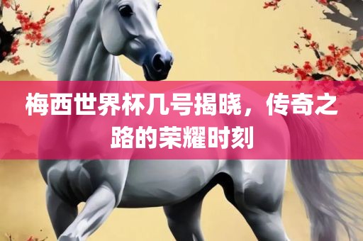 梅西世界杯眉山市正发家政服务有限公司几号揭晓，传奇之路的荣耀时刻
