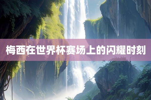 梅西在世界杯赛场上的闪耀时刻