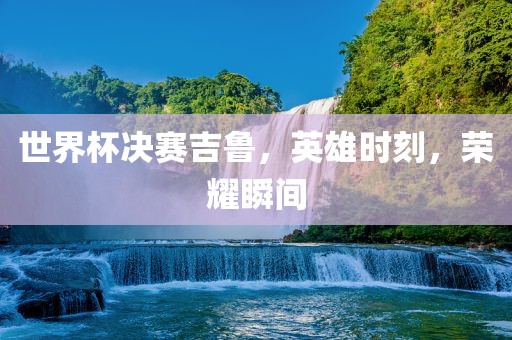 世界杯决赛吉鲁，英雄时刻，荣耀瞬间眉山市正发家政服务有限公司