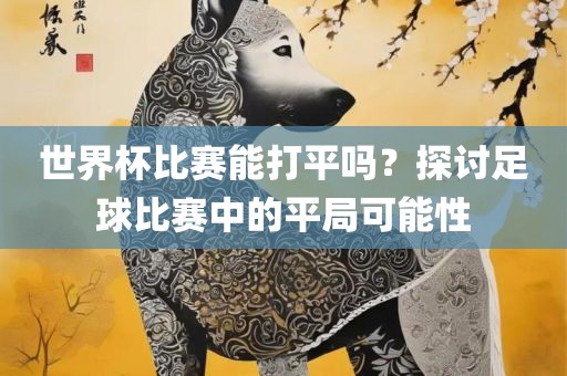 世界杯比赛能打平吗？探讨足球比赛中的平局可能性