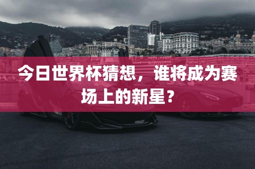 今日世界杯猜想，谁将成为赛场上的新星？眉山市正发家政服务有限公司
