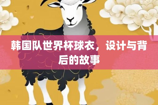 韩国队世界杯球衣，设计与背后的故事眉山市正发家政服务有限公司