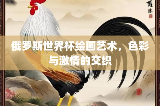 俄罗斯世界杯绘画艺术，色彩与激情的交织眉山市正发家政服务有限公司