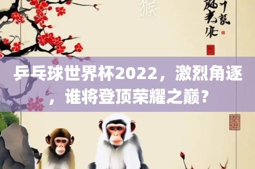 乒乓球世界杯2022，激烈角逐，谁将登顶荣耀之巅？