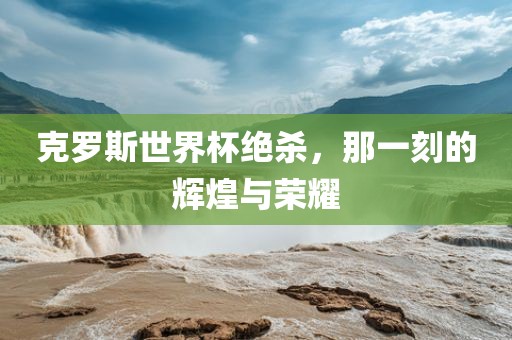 克罗斯世界杯绝杀，那一刻的辉煌与荣耀