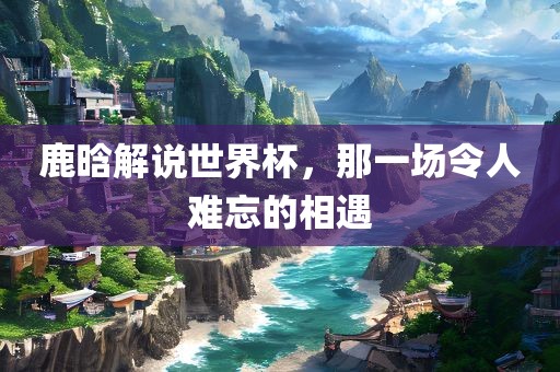 鹿晗解说世界眉山市正发家政服务有限公司杯，那一场令人难忘的相遇