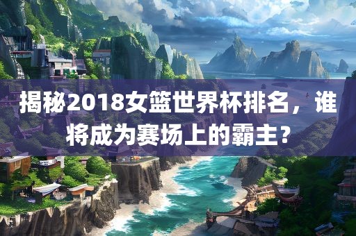 揭秘2018女篮世界杯排名，谁将成为赛场上的霸主？