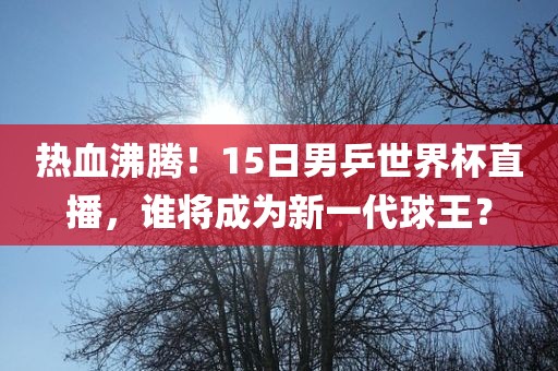 热血沸腾！15日男乒世界杯直播，谁将成为新一代球王？