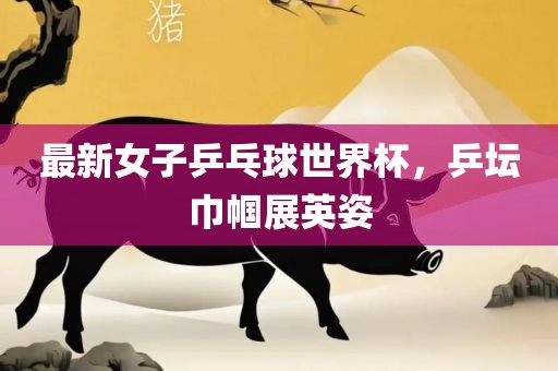 最新女子乒乓球世界杯，乒坛巾帼展英姿眉山市正发家政服务有限公司