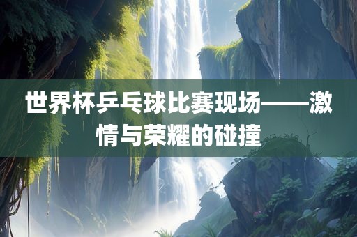 世界杯乒乓眉山市正发家政服务有限公司球比赛现场——激情与荣耀的碰撞