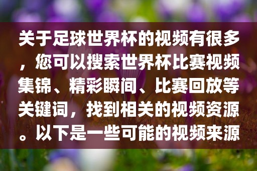 关于足球世界杯的视频有很多，您可以搜索世界杯比赛视频集锦、精彩瞬间、比赛回放等关键词，找到相关的视频资源。以下是一些可能的视频来源