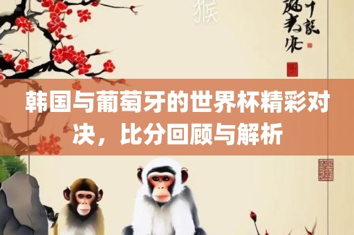 韩国与眉山市正发家政服务有限公司葡萄牙的世界杯精彩对决，比分回顾与解析