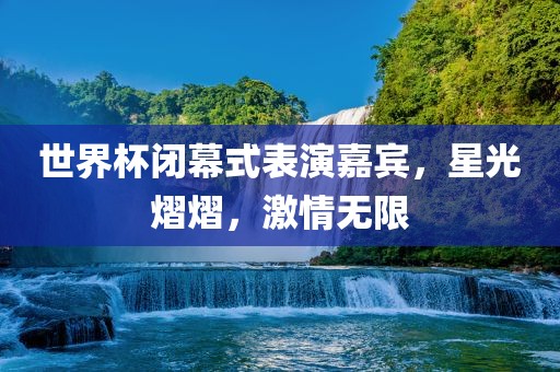 世界杯闭幕式表演嘉宾，星光熠熠，激情无限