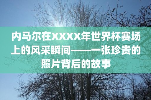 内马尔在XXXX年世界杯赛场上的风采瞬间—眉山市正发家政服务有限公司—一张珍贵的照片背后的故事