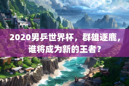 2020男乒世界杯，群雄逐鹿，谁将成为新的王者？眉山市正发家政服务有限公司