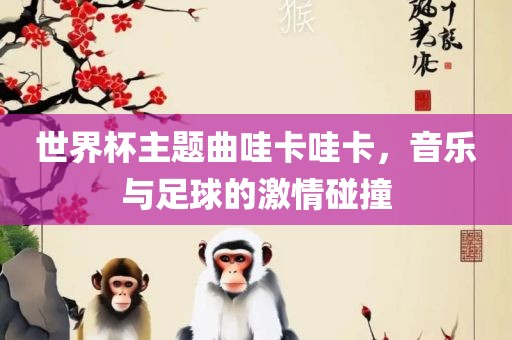 世界杯主题曲哇卡哇卡，音乐与足球的激情碰撞