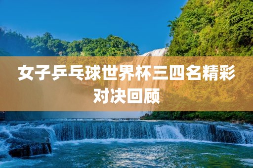 女子乒乓球世界杯三四名精彩对决回顾