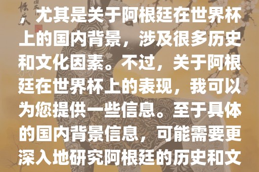 关于阿根廷在世界杯上的表现，尤其是关于阿根廷在世界杯上的国内背景，涉及很多历史和文化因素。不过，关于阿根廷在世界杯上的表现，我可以为您提供一些信息。至于具体的国内背景信息，可能需要更深入地研究阿根廷的历史和文化。