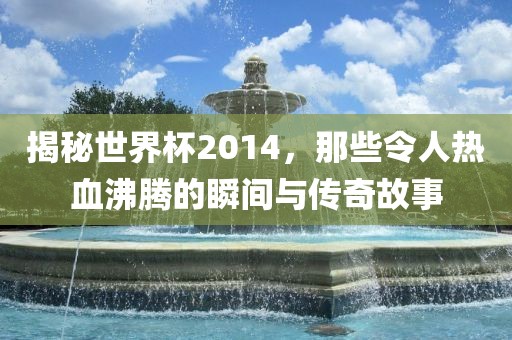 揭秘世界杯2014，那些令人热血沸腾的瞬间与传奇故事