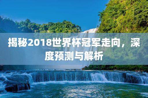 揭秘2018世界杯冠军走向，深度预测与解析