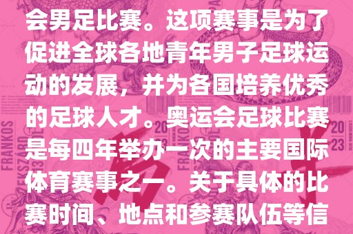 奥运足球世界杯通常指的是国际足联组织的U-23男子足球锦标赛，也就是人们常说的奥运会男足比赛。这项赛事是为了促进全球各地青年男子足球运动的发展，并为各国培养优秀的足球人才。奥运会足球比赛是每四年举办一次的主要国际体育赛事之一。关于具体的比赛时间、地点和参赛队伍等信息，可以关注国际足联的官方网站或者各大体育新闻网站以获取最新资讯。