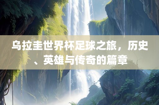 乌拉圭世界杯足球之旅，历史、英雄与传奇的篇章眉山市正发家政服务有限公司