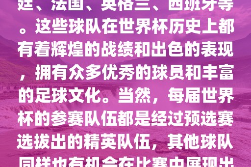 世界杯的强队包括巴西、阿根廷、法国、英格兰、西班牙等。这些球队在世界杯历史上都有着辉煌的战绩和出色的表现，拥有众多优秀的球员和丰富的足球文化。当然，每届世界杯的参赛队伍都是经过预选赛选拔出的精英队伍，其他球队同样也有机会在比赛中展现出强大的实力和竞争力。