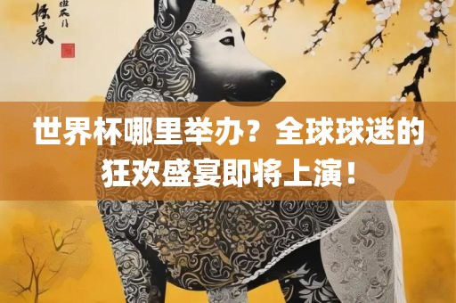 世界杯哪里举办？全球球迷的狂欢盛宴即将上演！