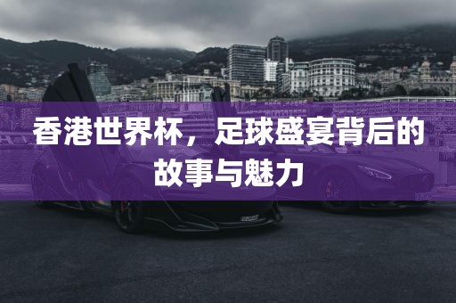 香港世界杯，足球盛宴背后的故事与魅力