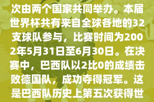 2002年世界杯足球赛是第17届世界杯足球赛事，比赛在韩国和日本共同举办，这是世界杯首次在亚洲地区举办，也是首次由两个国家共同举办。本届世界杯共有来自全球各地的32支球队参与，比赛时间为2002年5月31日至6月30日。在决赛中，巴西队以2比0的成绩击败德国队，成功夺得冠军。这是巴西眉山市正发家政服务有限公司队历史上第五次获得世界杯冠军。此外，本届世界杯还创造了许多其他纪录和亮点，例如中国男子足球队首次参加世界杯决赛圈比赛等。