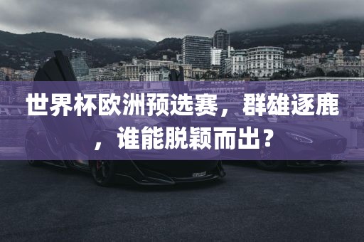 世界杯欧洲预选赛，群雄逐鹿，谁能脱颖而出？