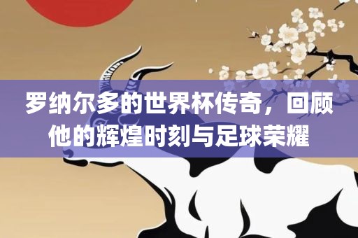 罗纳尔多的世界杯传奇，回顾他的辉煌时刻与足球荣耀