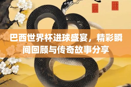 巴西世界杯进球盛宴，精彩瞬间回顾与传奇故事分享眉山市正发家政服务有限公司
