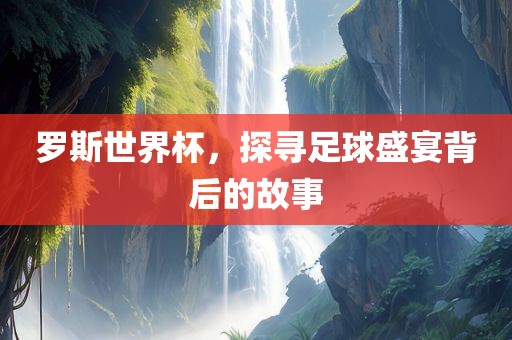 罗斯世界杯，探寻足球盛宴背后的故事