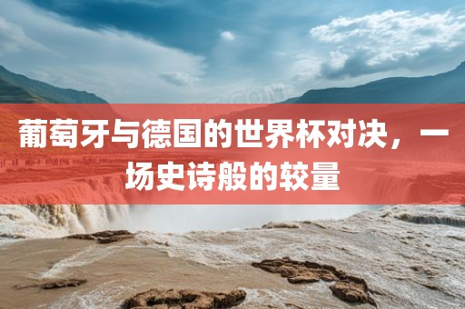 葡萄牙与德国的世界杯对决，一场史诗般的较量