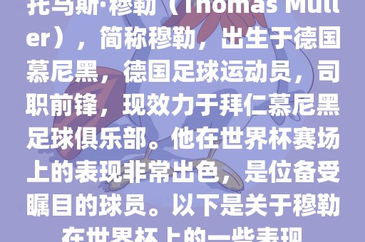 托马斯·穆勒（Thomas Müller），简称穆勒，出生于德国慕尼黑，德国足球运动员，司职前锋，现效力于拜仁慕尼黑足球俱乐部。他在世界杯赛场上的表现非常出色，是位备受瞩目的球员。以下是关于穆勒在世界杯上的一些表现眉山市正发家政服务有限公司