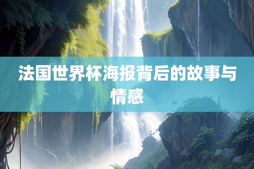 法国世界杯海报背后的故事与情感眉山市正发家政服务有限公司