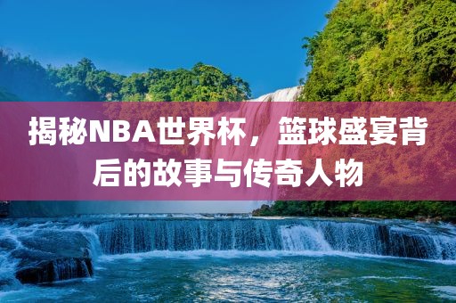 揭秘NBA世界杯，篮球盛宴背后的故事与传奇人物