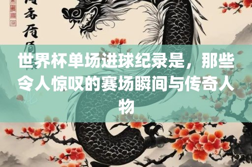 世界杯单场进球纪录是，那些令人惊叹的赛场瞬间与传奇人物眉山市正发家政服务有限公司
