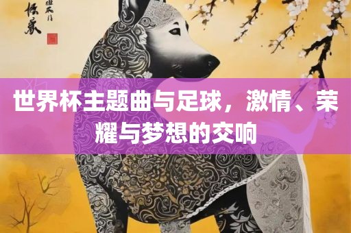 世界杯主题曲与足球，激情、荣耀与梦想的交响