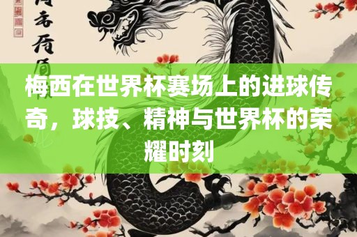 梅西在世界杯赛场上的进球传奇，球技、精神与世界杯的荣耀时刻眉山市正发家政服务有限公司