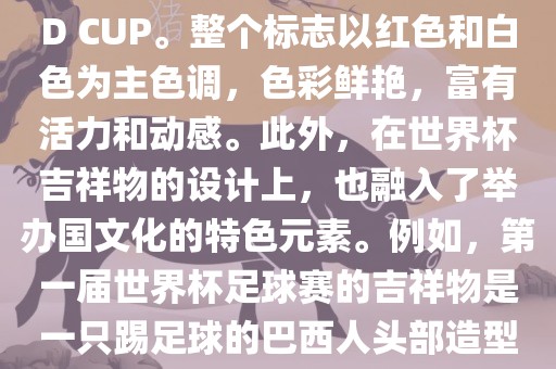 世界杯标志主要由三个部分组成，上方的圆形图案代表了足球运动的主要元素，即足球；中间的图案代表了国际足联的英文缩写FIFA；下方的图案则代表了世界杯的英文名称WORLD CUP。整个标志以红色和白色为主色调，色彩鲜艳，富有活力和动感。此外，在世界杯吉祥物的设计上，也融入了举办国文化的特色元素。例如，第一届世界杯足球赛的吉祥物是一只踢足球的巴西人头部造型的吉祥物，而后续世界杯的吉祥物也各具特色，融入了举办国的文化元素和特色。总之，世界杯标志的设计旨在展示足球运动的精神和举办国的文化特色。