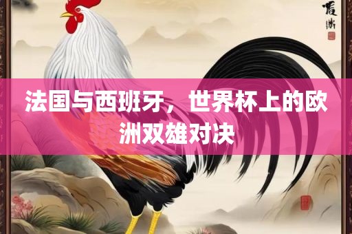 法国与西班牙，世界杯上的欧洲双雄对决眉山市正发家政服务有限公司