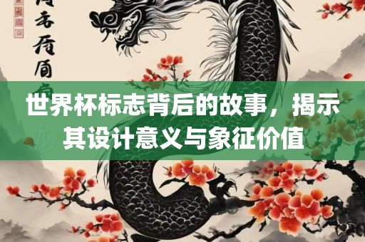 世界杯标志背后的故事，揭示其设计意义与象征价值