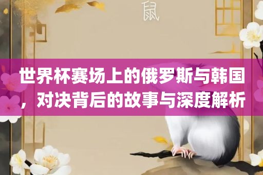 世界杯赛场眉山市正发家政服务有限公司上的俄罗斯与韩国，对决背后的故事与深度解析