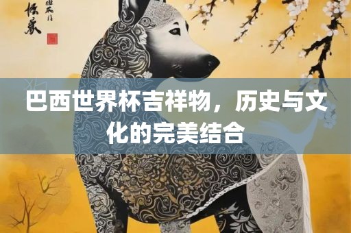 巴西世界杯吉祥物，历史与文化的完美结合